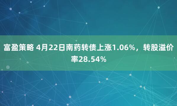富盈策略 4月22日南药转债上涨1.06%，转股溢价率28.54%