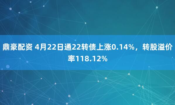 鼎豪配资 4月22日通22转债上涨0.14%，转股溢价率118.12%