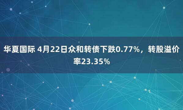 华夏国际 4月22日众和转债下跌0.77%，转股溢价率23.35%