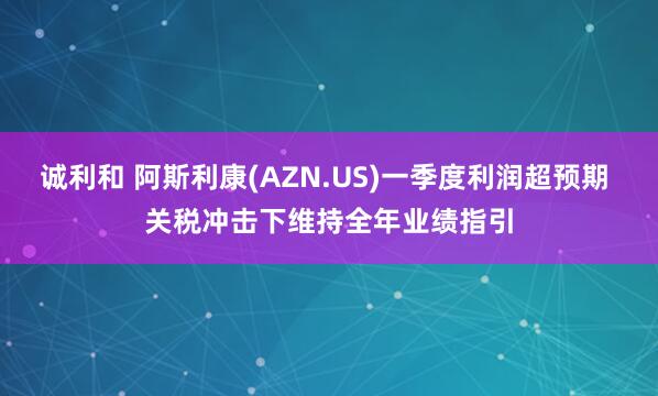 诚利和 阿斯利康(AZN.US)一季度利润超预期 关税冲击下维持全年业绩指引