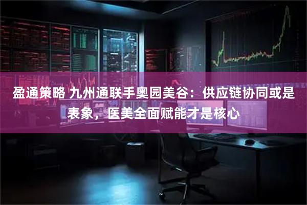 盈通策略 九州通联手奥园美谷：供应链协同或是表象，医美全面赋能才是核心
