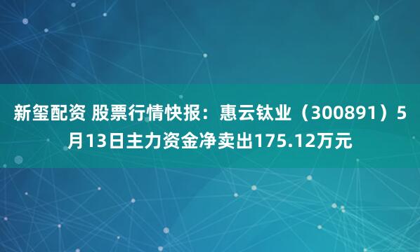新玺配资 股票行情快报：惠云钛业（300891）5月13日主力资金净卖出175.12万元
