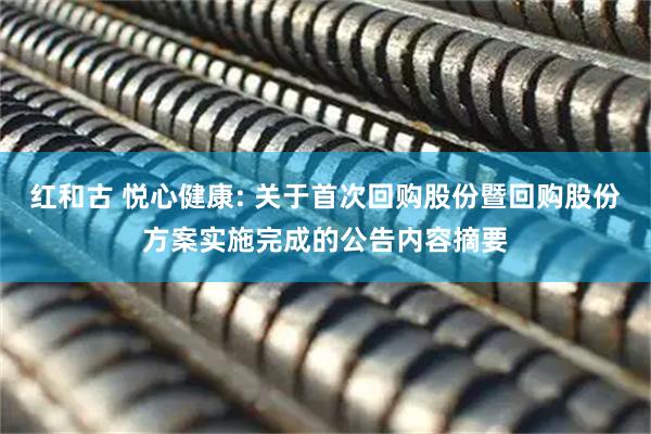 红和古 悦心健康: 关于首次回购股份暨回购股份方案实施完成的公告内容摘要