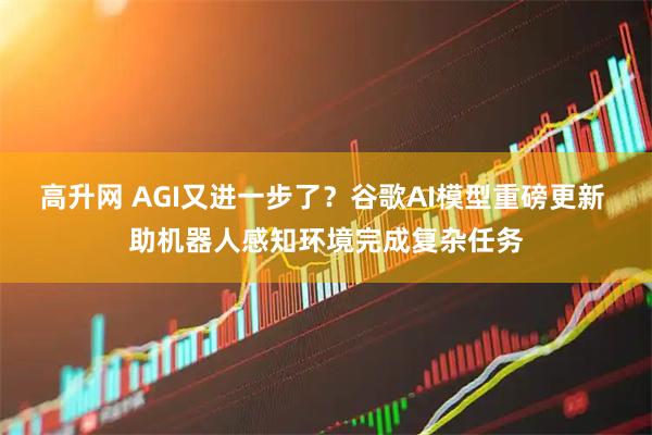 高升网 AGI又进一步了？谷歌AI模型重磅更新 助机器人感知环境完成复杂任务