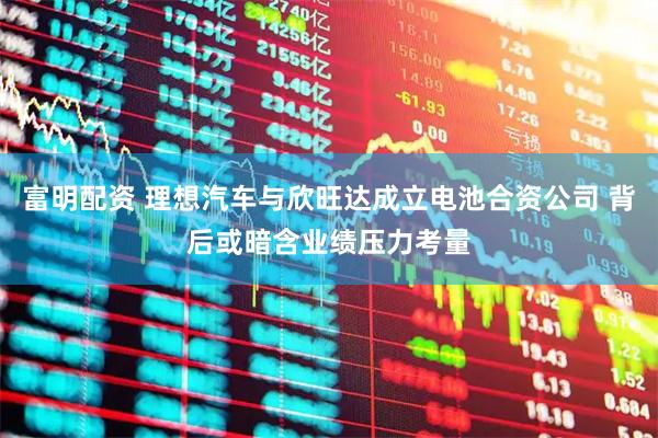 富明配资 理想汽车与欣旺达成立电池合资公司 背后或暗含业绩压力考量