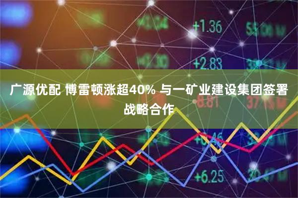 广源优配 博雷顿涨超40% 与一矿业建设集团签署战略合作
