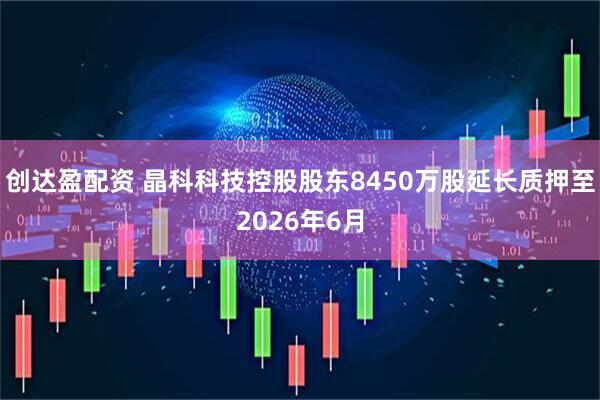 创达盈配资 晶科科技控股股东8450万股延长质押至2026年6月