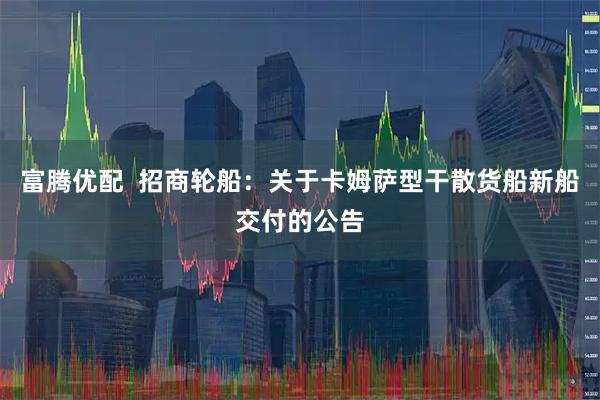 富腾优配  招商轮船：关于卡姆萨型干散货船新船交付的公告
