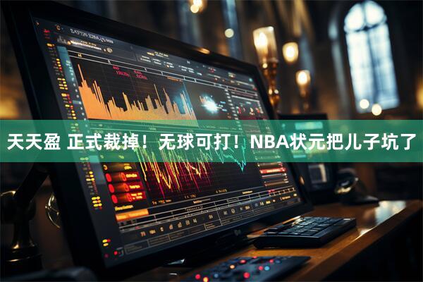 天天盈 正式裁掉！无球可打！NBA状元把儿子坑了