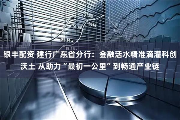 银丰配资 建行广东省分行：金融活水精准滴灌科创沃土 从助力“最初一公里”到畅通产业链