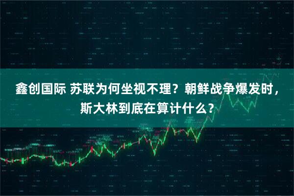 鑫创国际 苏联为何坐视不理？朝鲜战争爆发时，斯大林到底在算计什么？