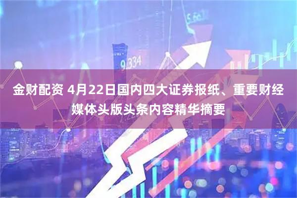 金财配资 4月22日国内四大证券报纸、重要财经媒体头版头条内容精华摘要