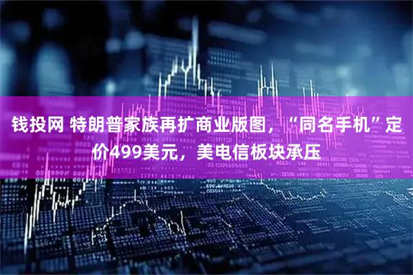 钱投网 特朗普家族再扩商业版图，“同名手机”定价499美元，美电信板块承压