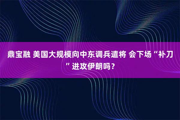 鼎宝融 美国大规模向中东调兵遣将 会下场“补刀”进攻伊朗吗？