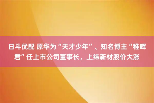 日斗优配 原华为“天才少年”、知名博主“稚晖君”任上市公司董事长，上纬新材股价大涨
