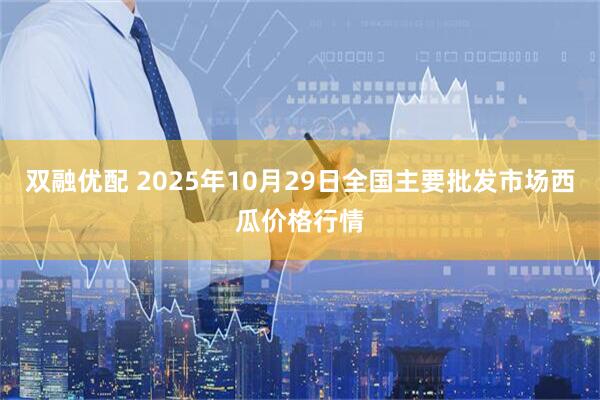 双融优配 2025年10月29日全国主要批发市场西瓜价格行情