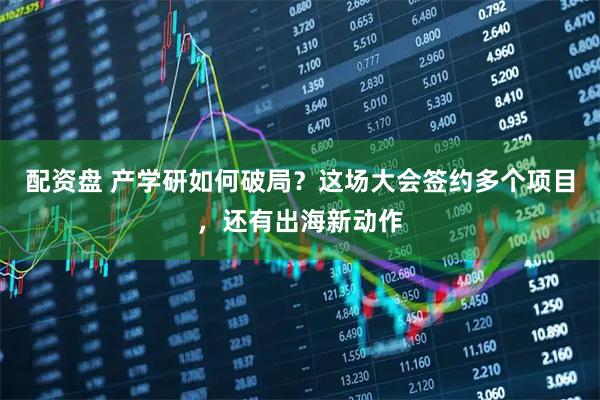 配资盘 产学研如何破局？这场大会签约多个项目，还有出海新动作