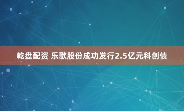 乾盘配资 乐歌股份成功发行2.5亿元科创债