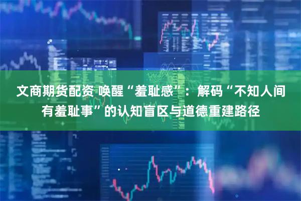 文商期货配资 唤醒“羞耻感”：解码“不知人间有羞耻事”的认知盲区与道德重建路径