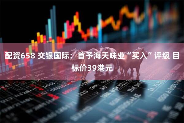 配资658 交银国际：首予海天味业“买入”评级 目标价39港元
