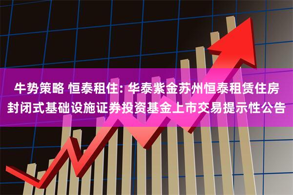 牛势策略 恒泰租住: 华泰紫金苏州恒泰租赁住房封闭式基础设施证券投资基金上市交易提示性公告