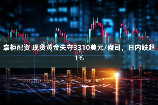 拿柜配资 现货黄金失守3310美元/盎司，日内跌超1%