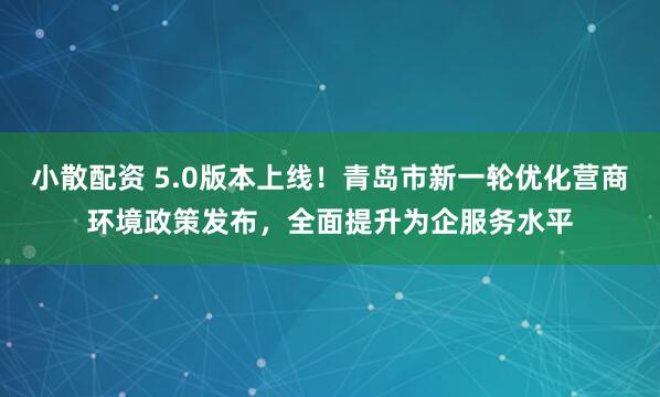 小散配资 5.0版本上线!青岛市新一轮优化营商环境政策发布,全面提升为企服务水平