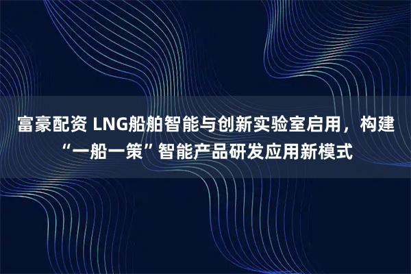 富豪配资 LNG船舶智能与创新实验室启用，构建“一船一策”智能产品研发应用新模式