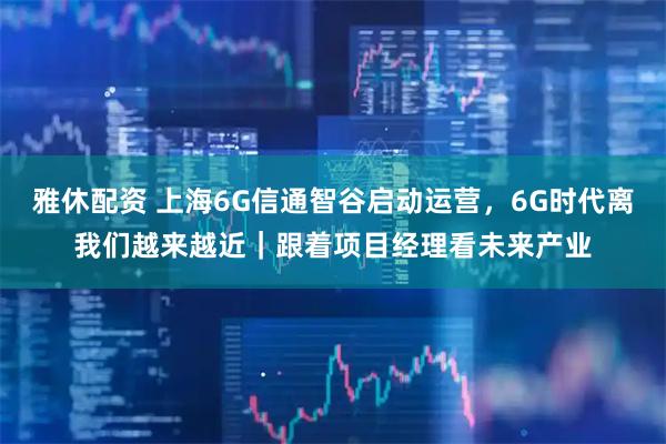 雅休配资 上海6G信通智谷启动运营，6G时代离我们越来越近｜跟着项目经理看未来产业