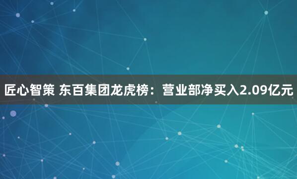 匠心智策 东百集团龙虎榜：营业部净买入2.09亿元