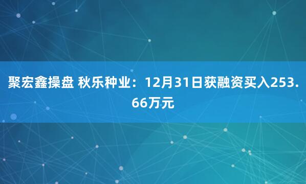 聚宏鑫操盘 秋乐种业：12月31日获融资买入253.66万元