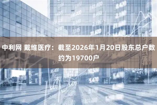 中利网 戴维医疗：截至2026年1月20日股东总户数约为19700户