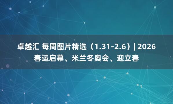 卓越汇 每周图片精选（1.31-2.6）| 2026春运启幕、米兰冬奥会、迎立春