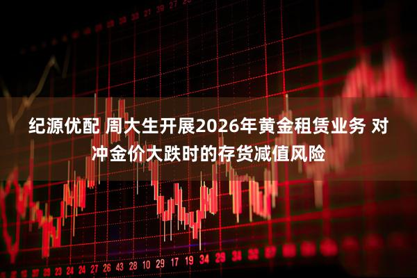 纪源优配 周大生开展2026年黄金租赁业务 对冲金价大跌时的存货减值风险