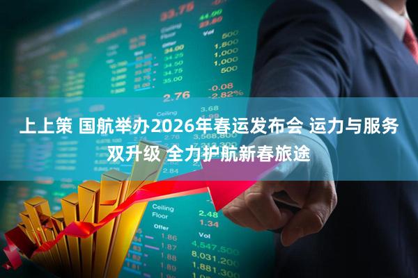 上上策 国航举办2026年春运发布会 运力与服务双升级 全力护航新春旅途