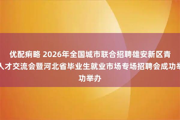 优配痢略 2026年全国城市联合招聘雄安新区青年人才交流会暨河北省毕业生就业市场专场招聘会成功举办