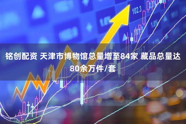 铭创配资 天津市博物馆总量增至84家 藏品总量达80余万件/套