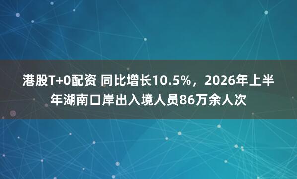 港股T+0配资 同比增长10.5%,2026年上半年湖南口岸出入境人员86万余人次