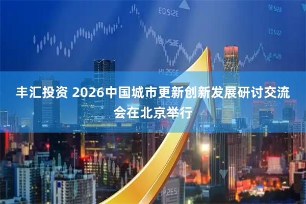 丰汇投资 2026中国城市更新创新发展研讨交流会在北京举行